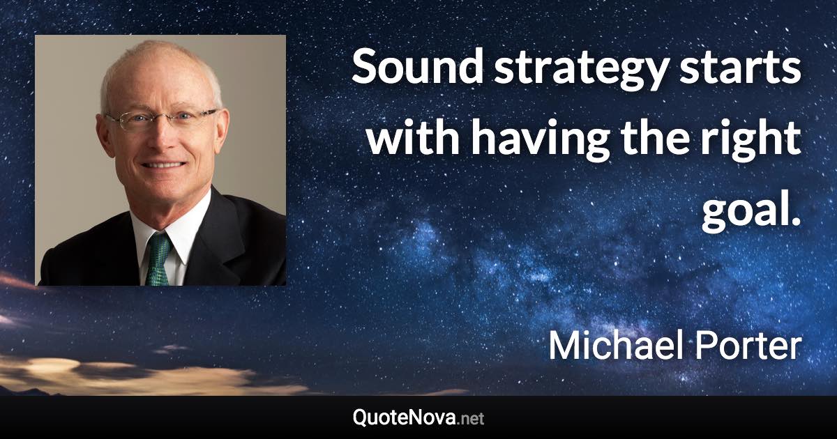 Sound strategy starts with having the right goal. - Michael Porter quote