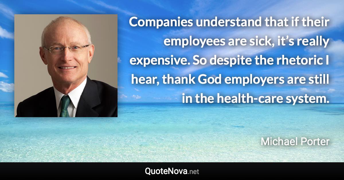 Companies understand that if their employees are sick, it’s really expensive. So despite the rhetoric I hear, thank God employers are still in the health-care system. - Michael Porter quote