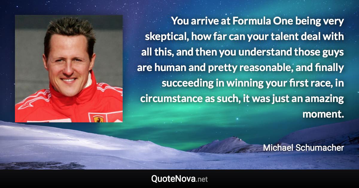 You arrive at Formula One being very skeptical, how far can your talent deal with all this, and then you understand those guys are human and pretty reasonable, and finally succeeding in winning your first race, in circumstance as such, it was just an amazing moment. - Michael Schumacher quote