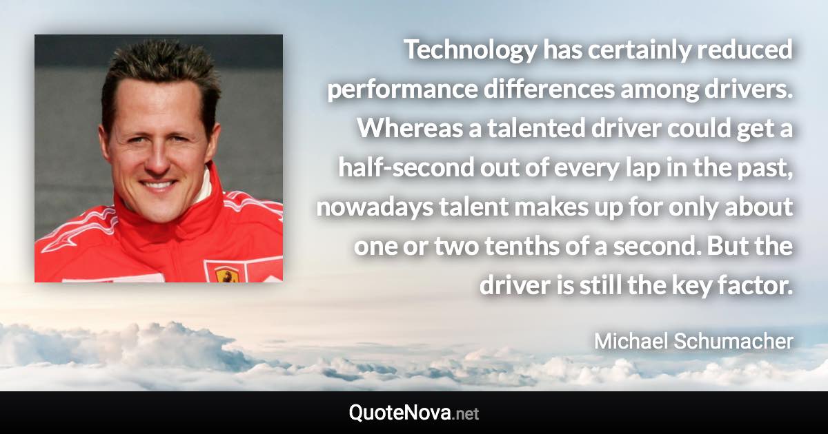 Technology has certainly reduced performance differences among drivers. Whereas a talented driver could get a half-second out of every lap in the past, nowadays talent makes up for only about one or two tenths of a second. But the driver is still the key factor. - Michael Schumacher quote