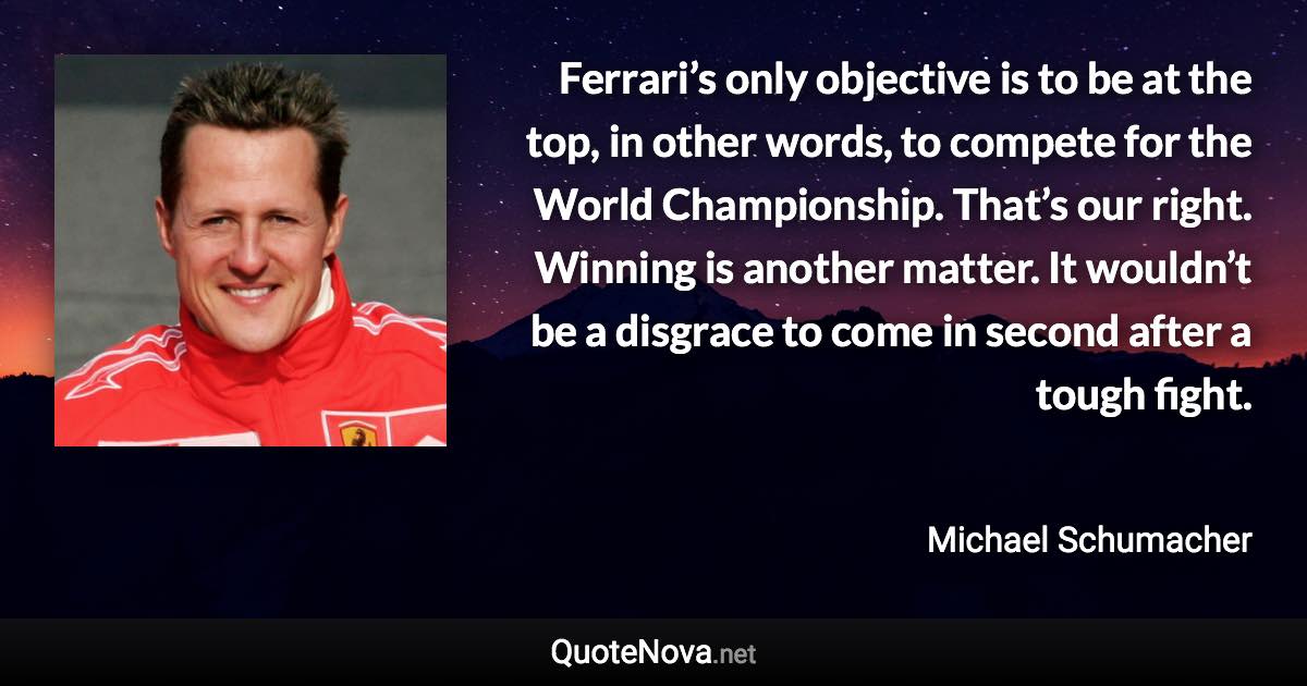 Ferrari’s only objective is to be at the top, in other words, to compete for the World Championship. That’s our right. Winning is another matter. It wouldn’t be a disgrace to come in second after a tough fight. - Michael Schumacher quote