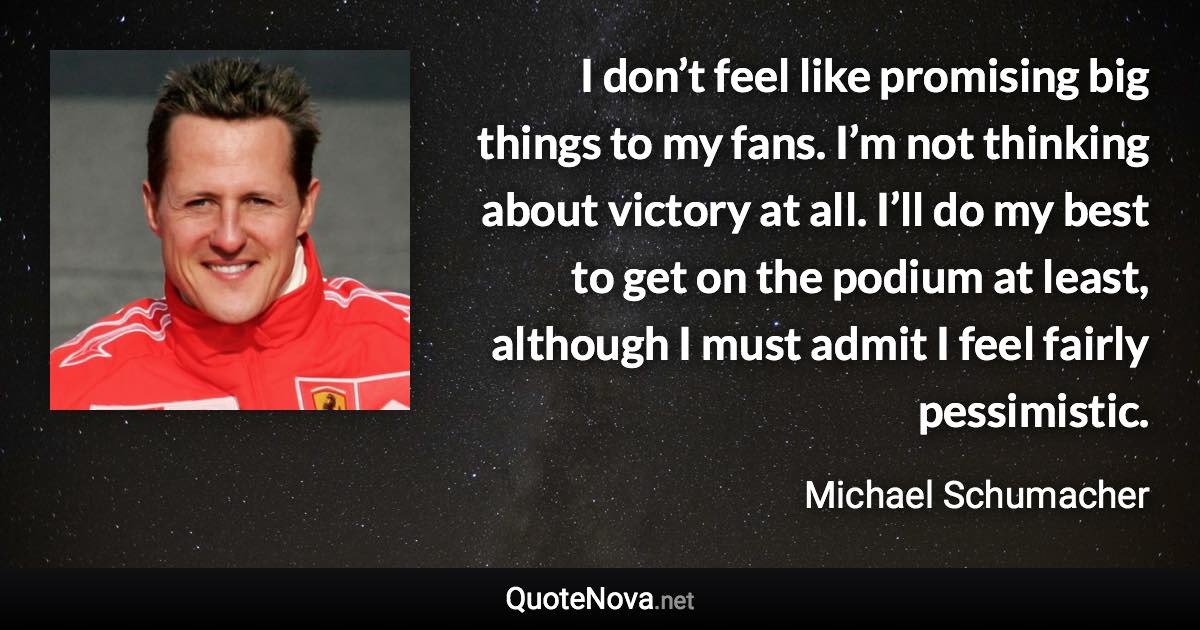 I don’t feel like promising big things to my fans. I’m not thinking about victory at all. I’ll do my best to get on the podium at least, although I must admit I feel fairly pessimistic. - Michael Schumacher quote