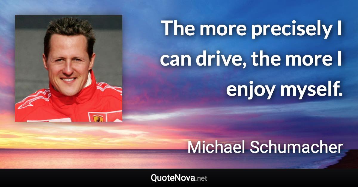 The more precisely I can drive, the more I enjoy myself. - Michael Schumacher quote