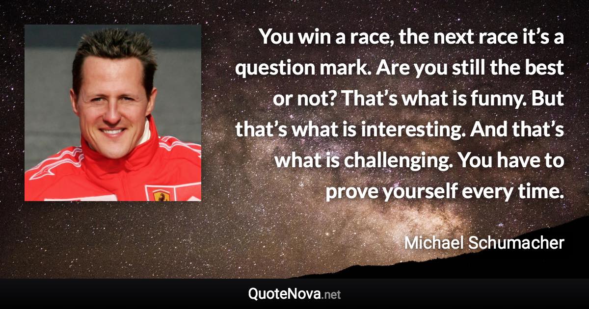 You win a race, the next race it’s a question mark. Are you still the best or not? That’s what is funny. But that’s what is interesting. And that’s what is challenging. You have to prove yourself every time. - Michael Schumacher quote