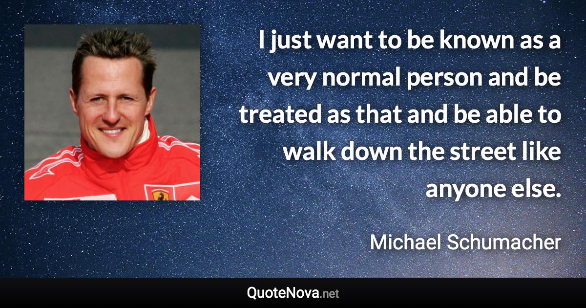 I just want to be known as a very normal person and be treated as that and be able to walk down the street like anyone else. - Michael Schumacher quote