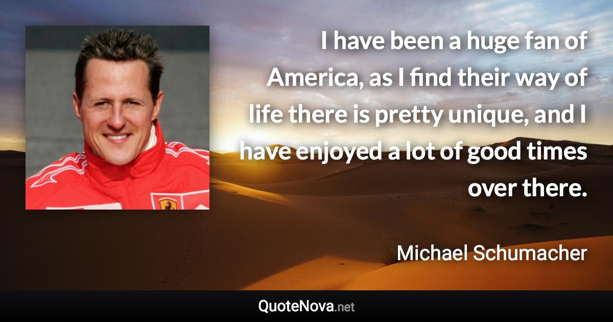 I have been a huge fan of America, as I find their way of life there is pretty unique, and I have enjoyed a lot of good times over there. - Michael Schumacher quote