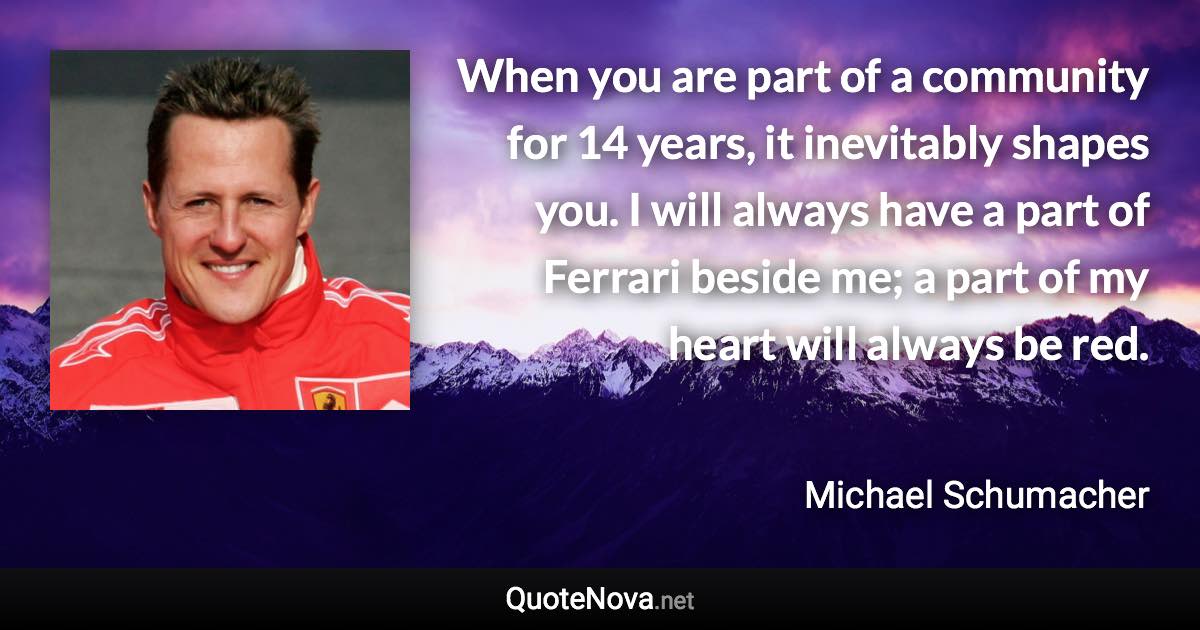 When you are part of a community for 14 years, it inevitably shapes you. I will always have a part of Ferrari beside me; a part of my heart will always be red. - Michael Schumacher quote