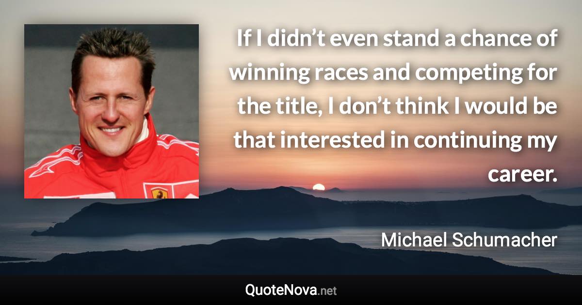 If I didn’t even stand a chance of winning races and competing for the title, I don’t think I would be that interested in continuing my career. - Michael Schumacher quote