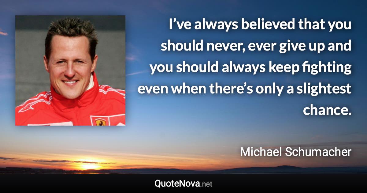 I’ve always believed that you should never, ever give up and you should always keep fighting even when there’s only a slightest chance. - Michael Schumacher quote