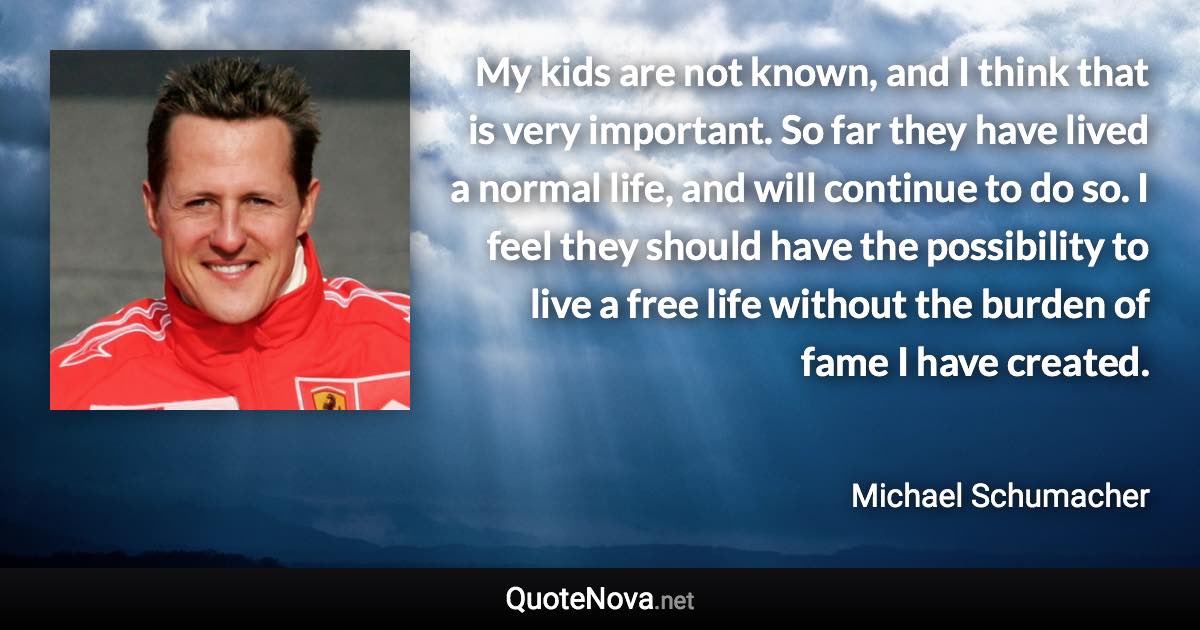 My kids are not known, and I think that is very important. So far they have lived a normal life, and will continue to do so. I feel they should have the possibility to live a free life without the burden of fame I have created. - Michael Schumacher quote