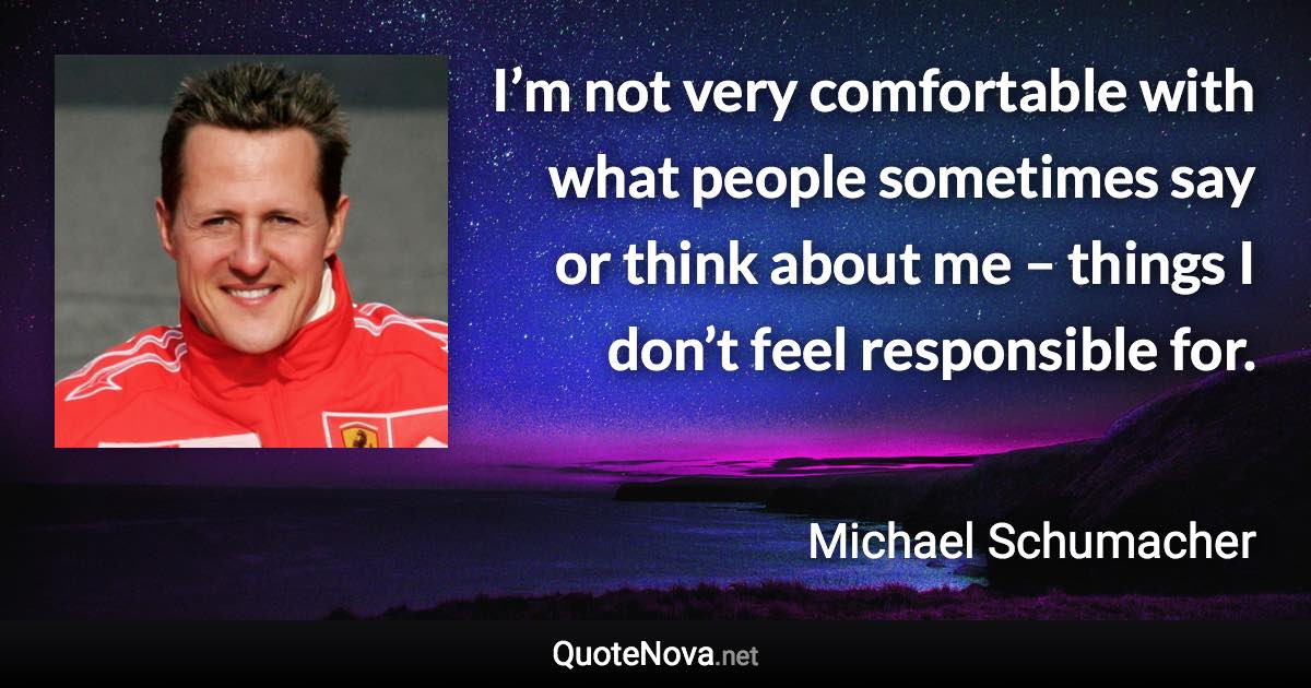 I’m not very comfortable with what people sometimes say or think about me – things I don’t feel responsible for. - Michael Schumacher quote