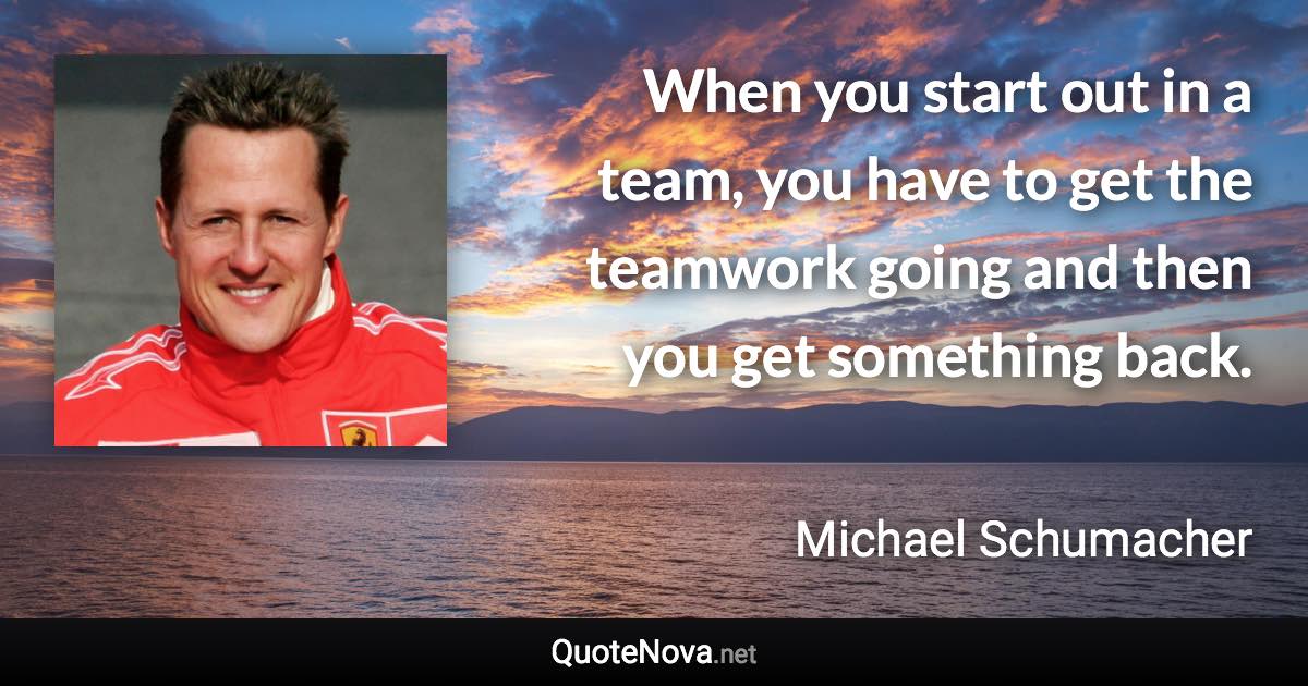 When you start out in a team, you have to get the teamwork going and then you get something back. - Michael Schumacher quote