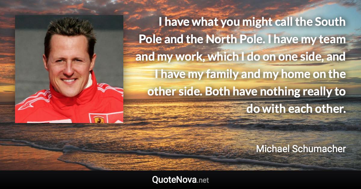 I have what you might call the South Pole and the North Pole. I have my team and my work, which I do on one side, and I have my family and my home on the other side. Both have nothing really to do with each other. - Michael Schumacher quote