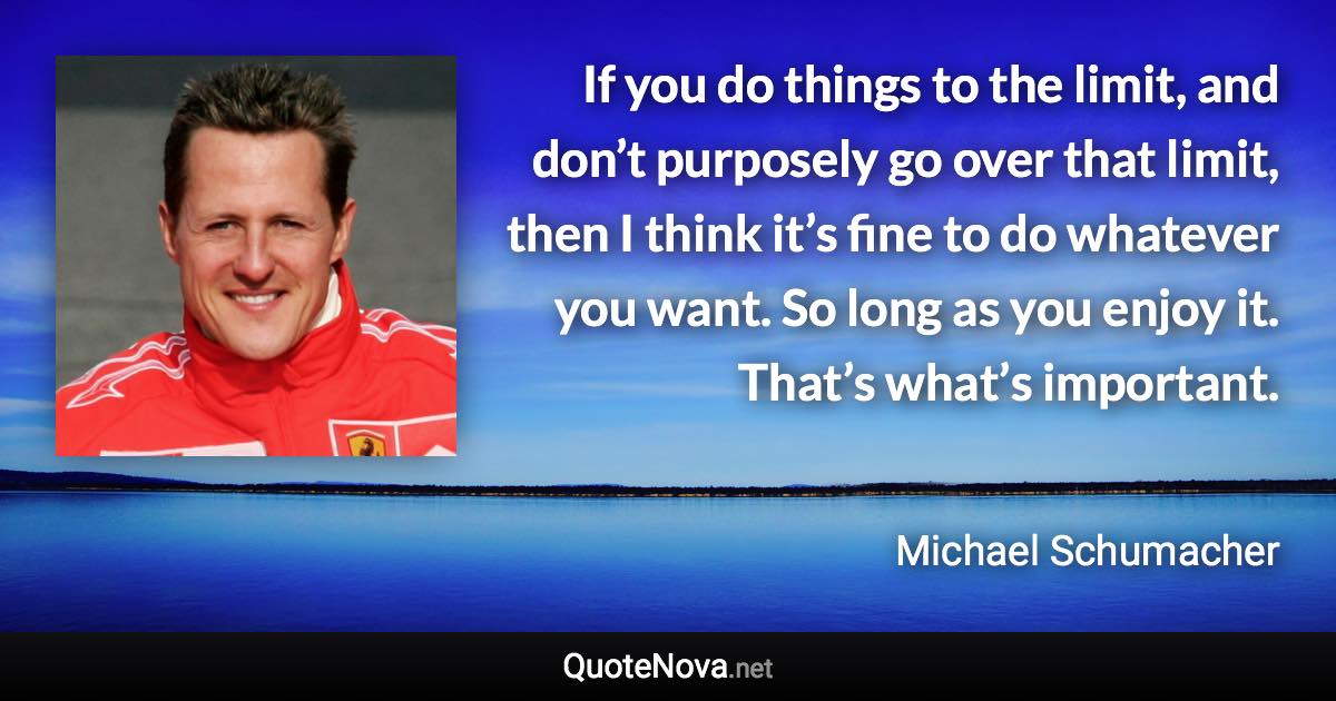 If you do things to the limit, and don’t purposely go over that limit, then I think it’s fine to do whatever you want. So long as you enjoy it. That’s what’s important. - Michael Schumacher quote