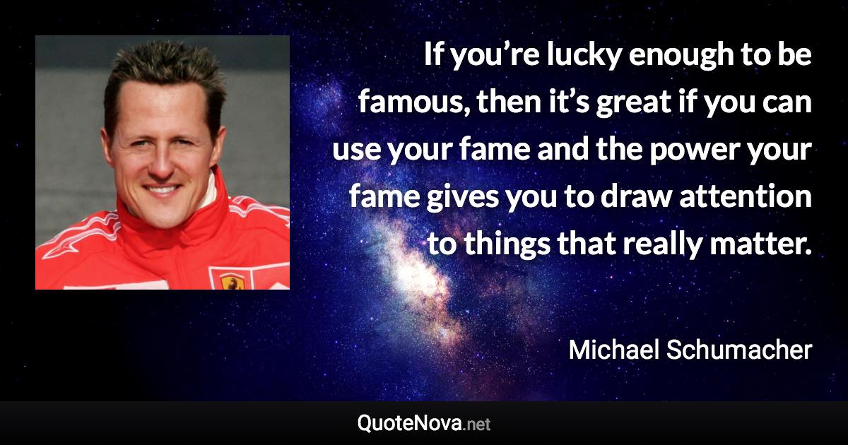 If you’re lucky enough to be famous, then it’s great if you can use your fame and the power your fame gives you to draw attention to things that really matter. - Michael Schumacher quote