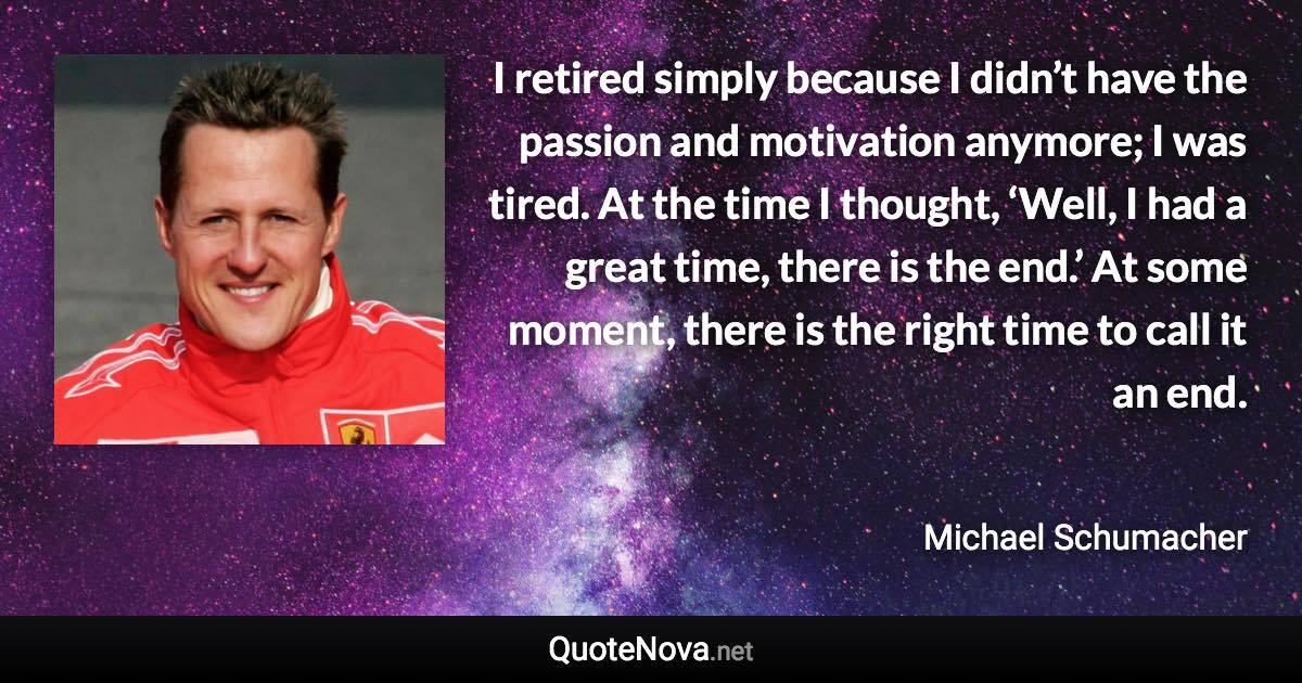 I retired simply because I didn’t have the passion and motivation anymore; I was tired. At the time I thought, ‘Well, I had a great time, there is the end.’ At some moment, there is the right time to call it an end. - Michael Schumacher quote