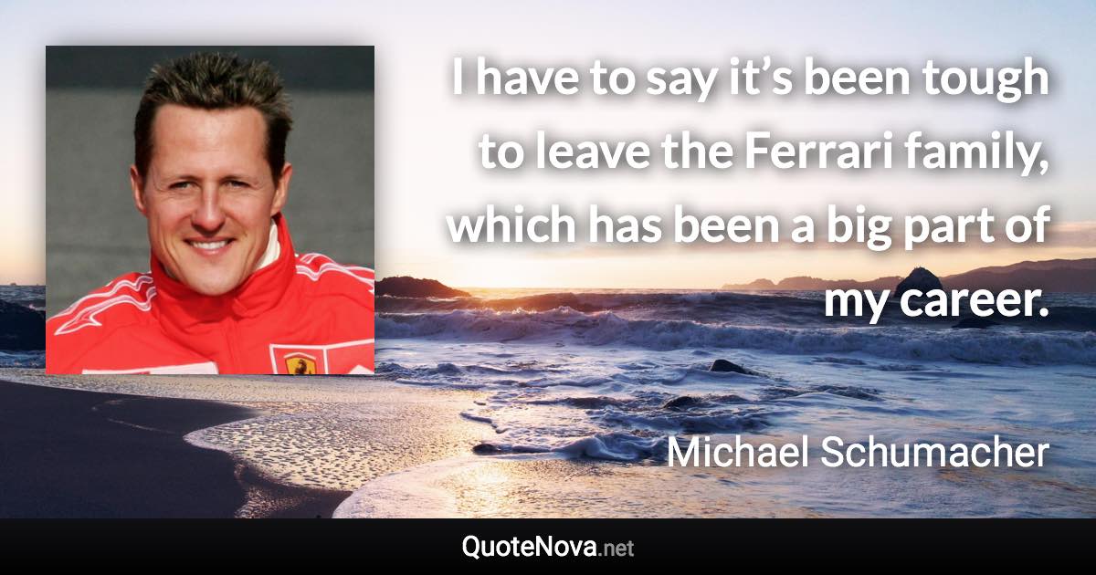 I have to say it’s been tough to leave the Ferrari family, which has been a big part of my career. - Michael Schumacher quote