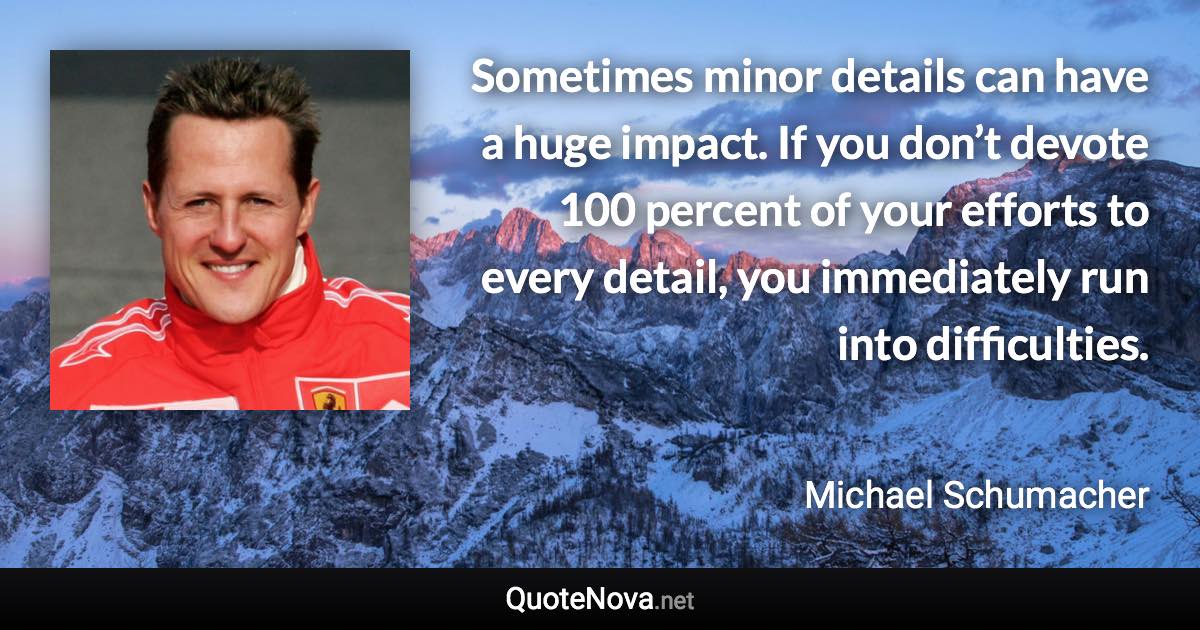 Sometimes minor details can have a huge impact. If you don’t devote 100 percent of your efforts to every detail, you immediately run into difficulties. - Michael Schumacher quote