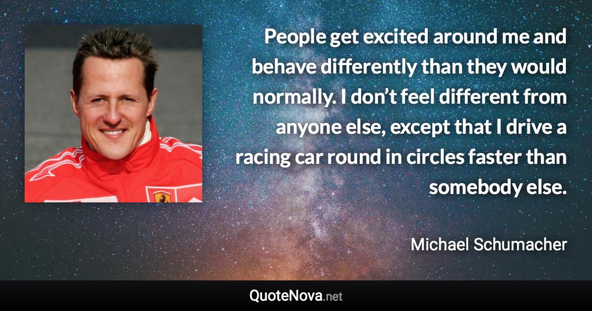 People get excited around me and behave differently than they would normally. I don’t feel different from anyone else, except that I drive a racing car round in circles faster than somebody else. - Michael Schumacher quote