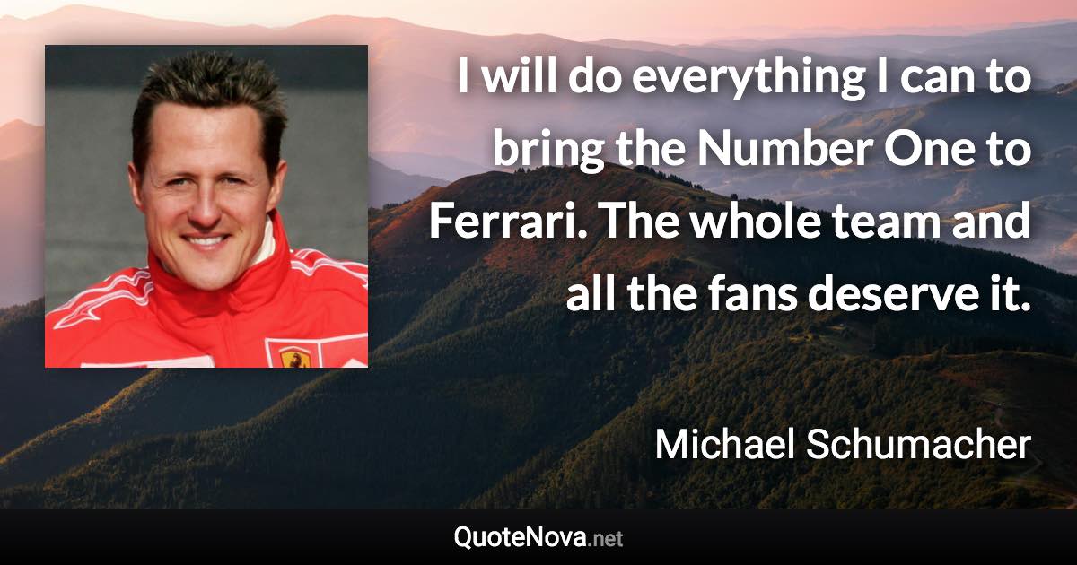 I will do everything I can to bring the Number One to Ferrari. The whole team and all the fans deserve it. - Michael Schumacher quote