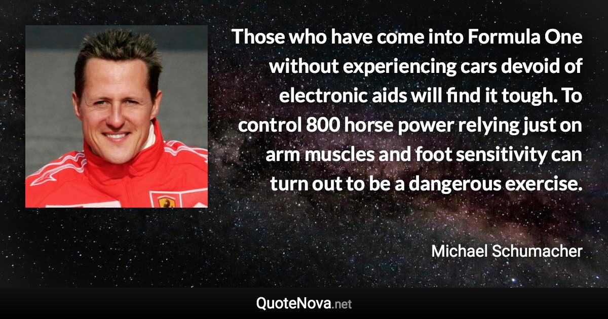 Those who have come into Formula One without experiencing cars devoid of electronic aids will find it tough. To control 800 horse power relying just on arm muscles and foot sensitivity can turn out to be a dangerous exercise. - Michael Schumacher quote