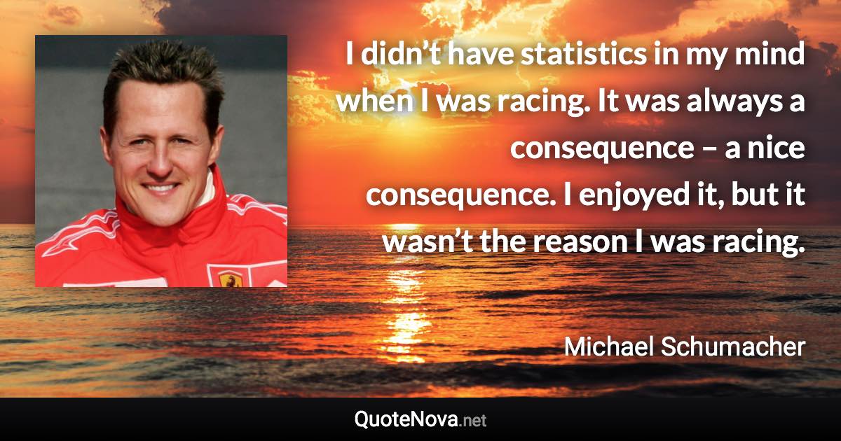 I didn’t have statistics in my mind when I was racing. It was always a consequence – a nice consequence. I enjoyed it, but it wasn’t the reason I was racing. - Michael Schumacher quote