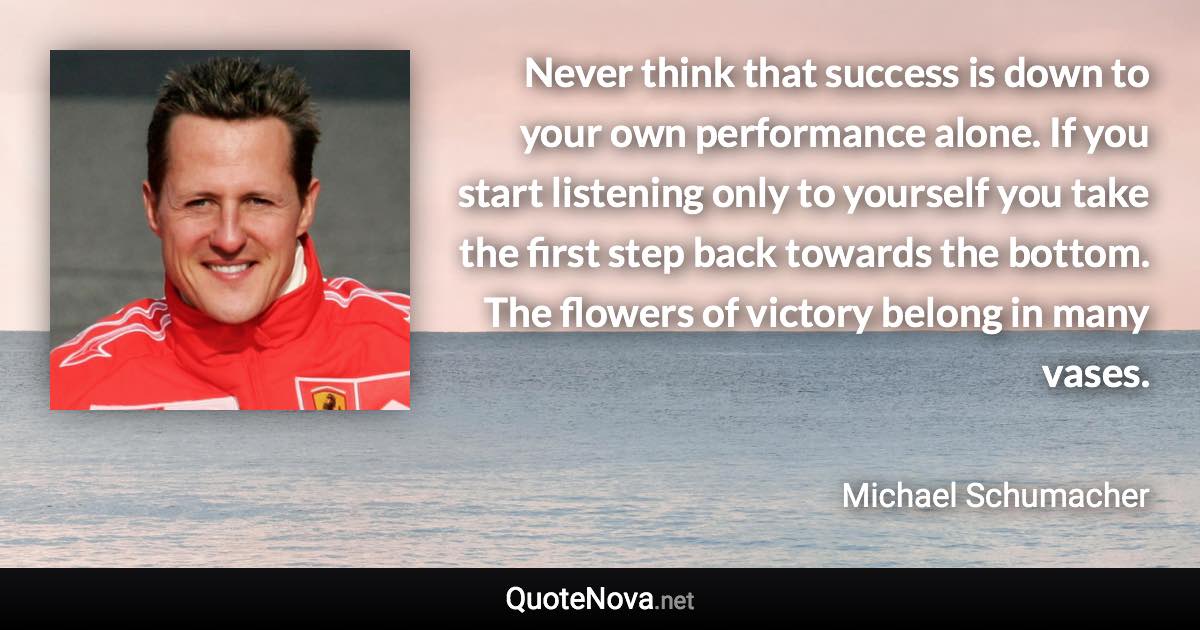 Never think that success is down to your own performance alone. If you start listening only to yourself you take the first step back towards the bottom. The flowers of victory belong in many vases. - Michael Schumacher quote