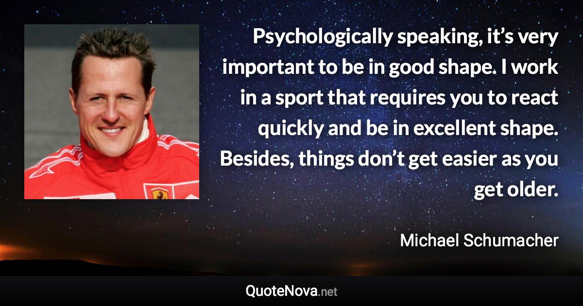 Psychologically speaking, it’s very important to be in good shape. I work in a sport that requires you to react quickly and be in excellent shape. Besides, things don’t get easier as you get older. - Michael Schumacher quote