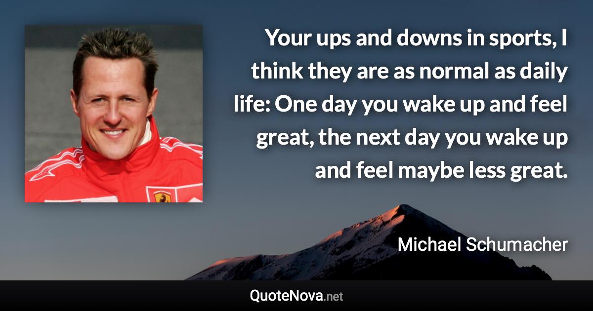 Your ups and downs in sports, I think they are as normal as daily life: One day you wake up and feel great, the next day you wake up and feel maybe less great. - Michael Schumacher quote