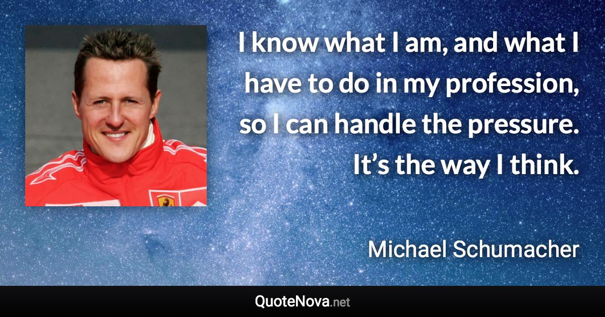 I know what I am, and what I have to do in my profession, so I can handle the pressure. It’s the way I think. - Michael Schumacher quote