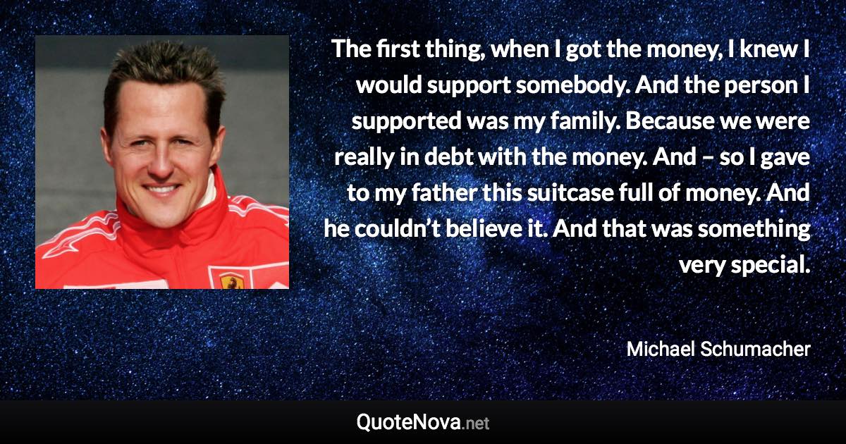 The first thing, when I got the money, I knew I would support somebody. And the person I supported was my family. Because we were really in debt with the money. And – so I gave to my father this suitcase full of money. And he couldn’t believe it. And that was something very special. - Michael Schumacher quote