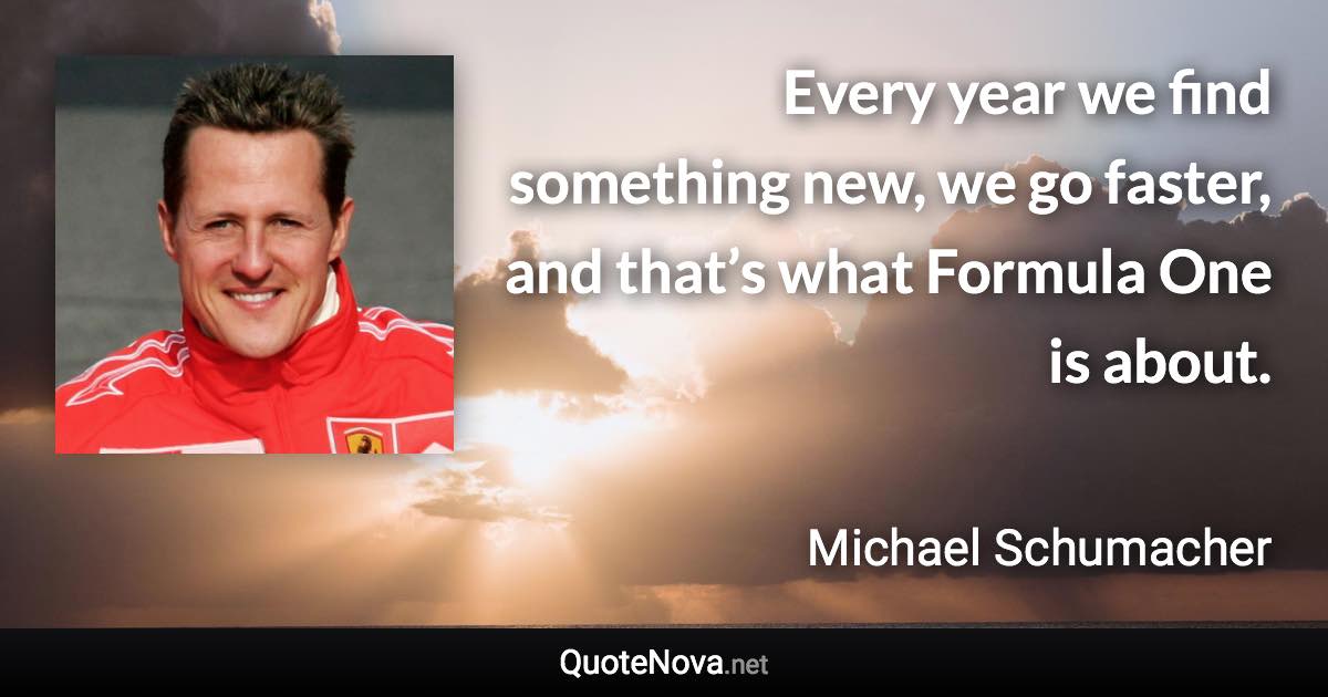Every year we find something new, we go faster, and that’s what Formula One is about. - Michael Schumacher quote