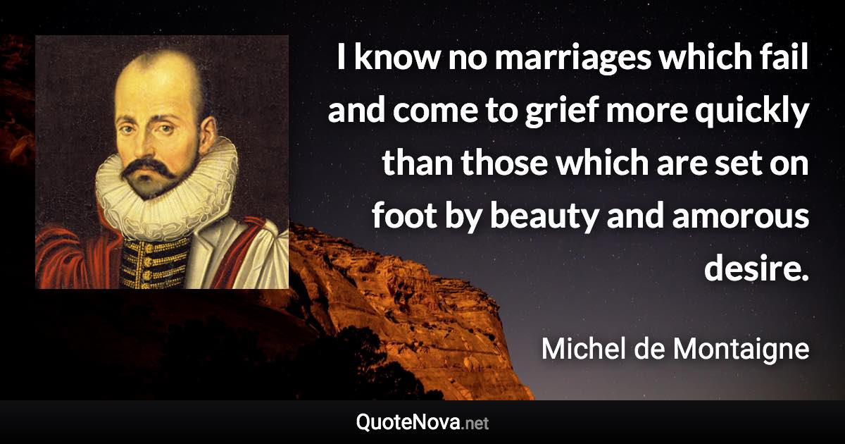 I know no marriages which fail and come to grief more quickly than those which are set on foot by beauty and amorous desire. - Michel de Montaigne quote