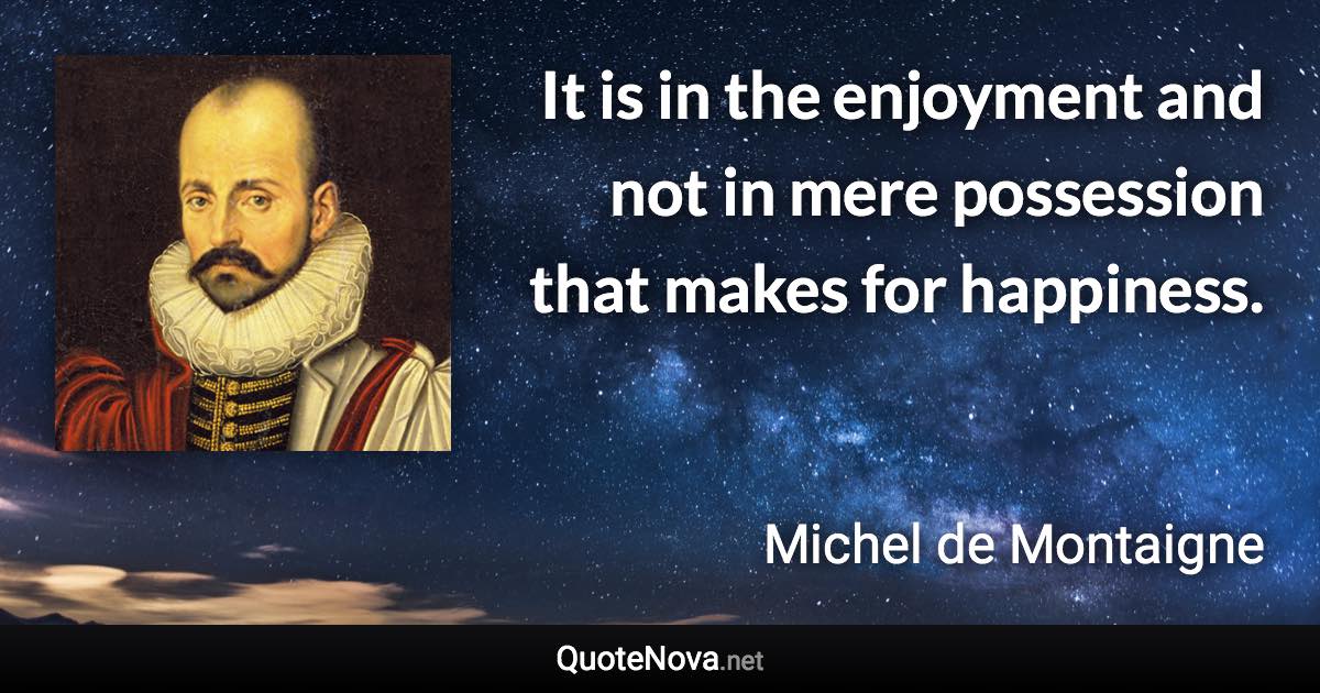 It is in the enjoyment and not in mere possession that makes for happiness. - Michel de Montaigne quote