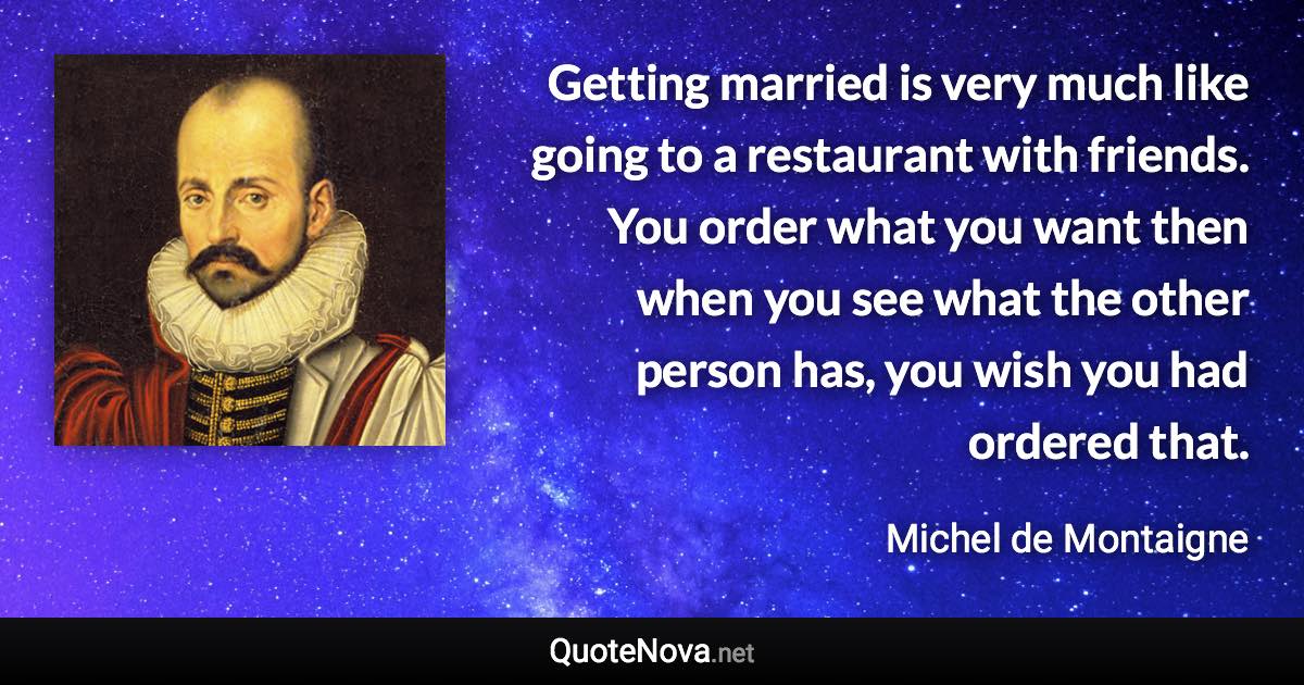 Getting married is very much like going to a restaurant with friends. You order what you want then when you see what the other person has, you wish you had ordered that. - Michel de Montaigne quote