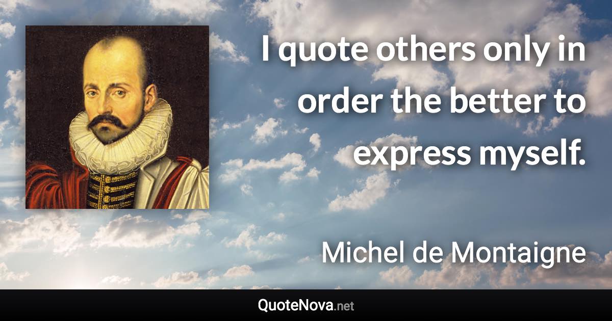 I quote others only in order the better to express myself. - Michel de Montaigne quote