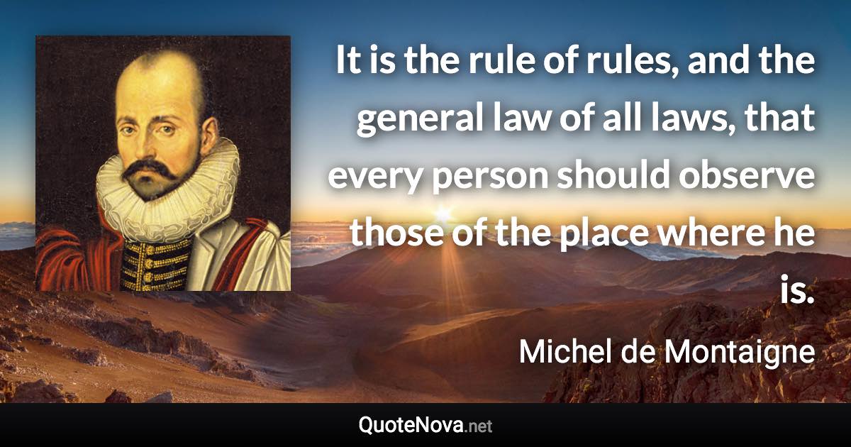 It is the rule of rules, and the general law of all laws, that every person should observe those of the place where he is. - Michel de Montaigne quote