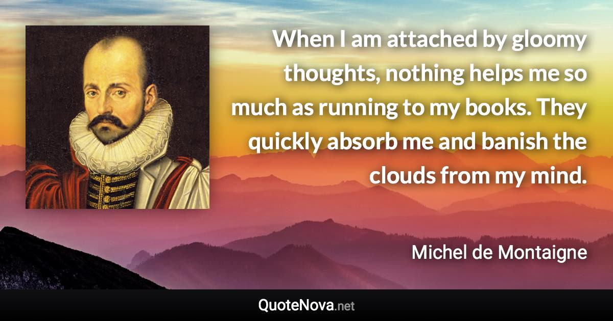 When I am attached by gloomy thoughts, nothing helps me so much as running to my books. They quickly absorb me and banish the clouds from my mind. - Michel de Montaigne quote