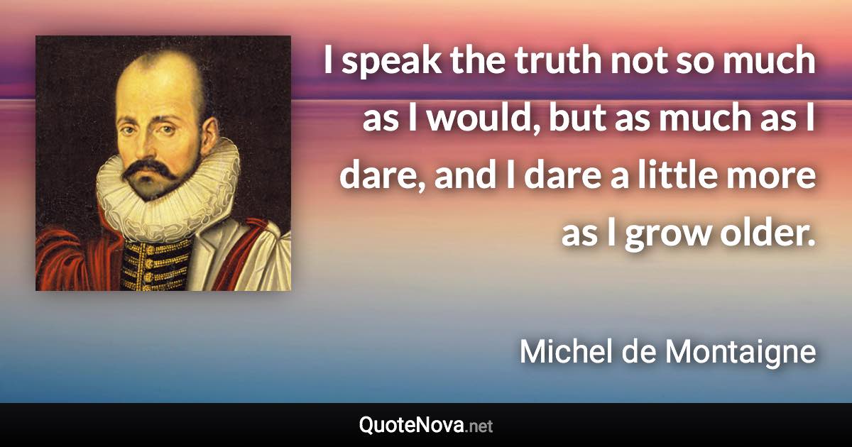 I speak the truth not so much as I would, but as much as I dare, and I dare a little more as I grow older. - Michel de Montaigne quote