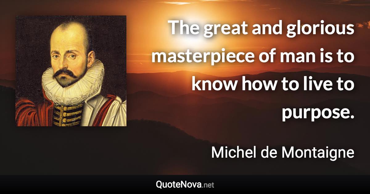 The great and glorious masterpiece of man is to know how to live to purpose. - Michel de Montaigne quote