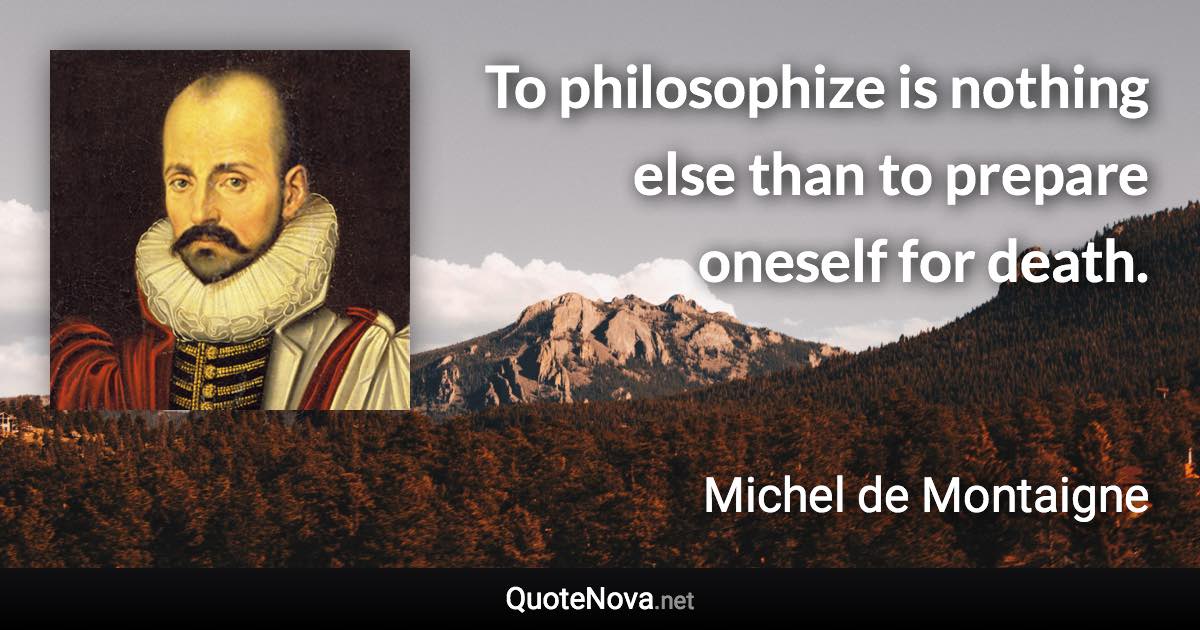 To philosophize is nothing else than to prepare oneself for death. - Michel de Montaigne quote