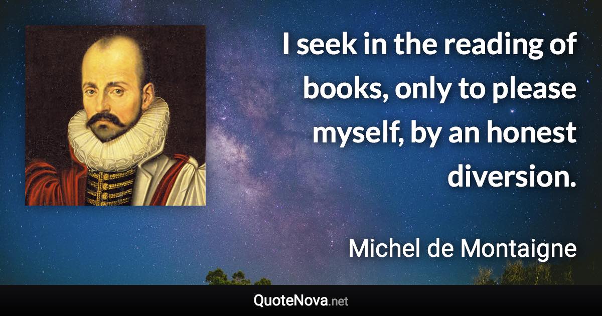 I seek in the reading of books, only to please myself, by an honest diversion. - Michel de Montaigne quote