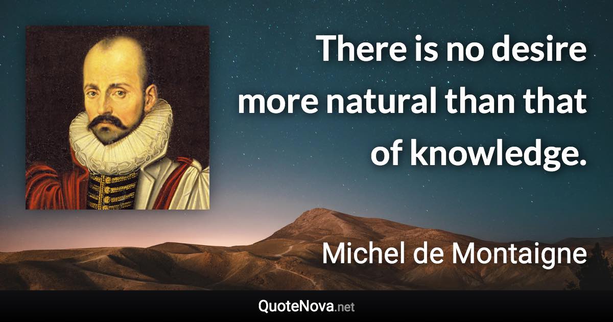 There is no desire more natural than that of knowledge. - Michel de Montaigne quote