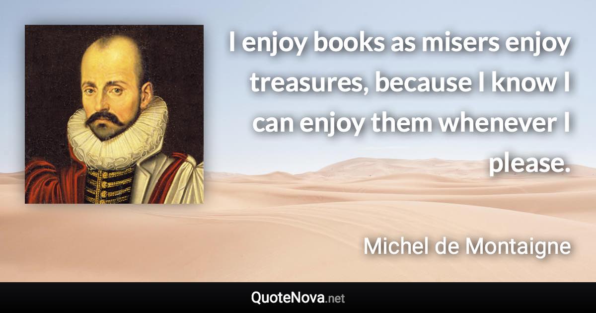 I enjoy books as misers enjoy treasures, because I know I can enjoy them whenever I please. - Michel de Montaigne quote