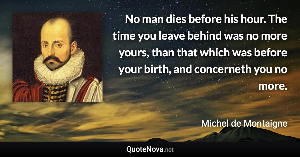 No man dies before his hour. The time you leave behind was no more yours, than that which was before your birth, and concerneth you no more. - Michel de Montaigne quote