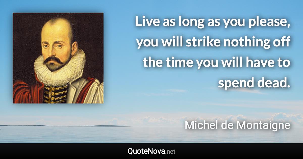 Live as long as you please, you will strike nothing off the time you will have to spend dead. - Michel de Montaigne quote