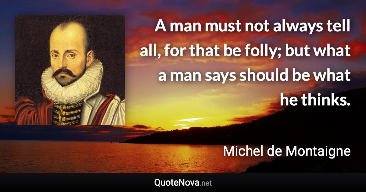 A man must not always tell all, for that be folly; but what a man says should be what he thinks. - Michel de Montaigne quote