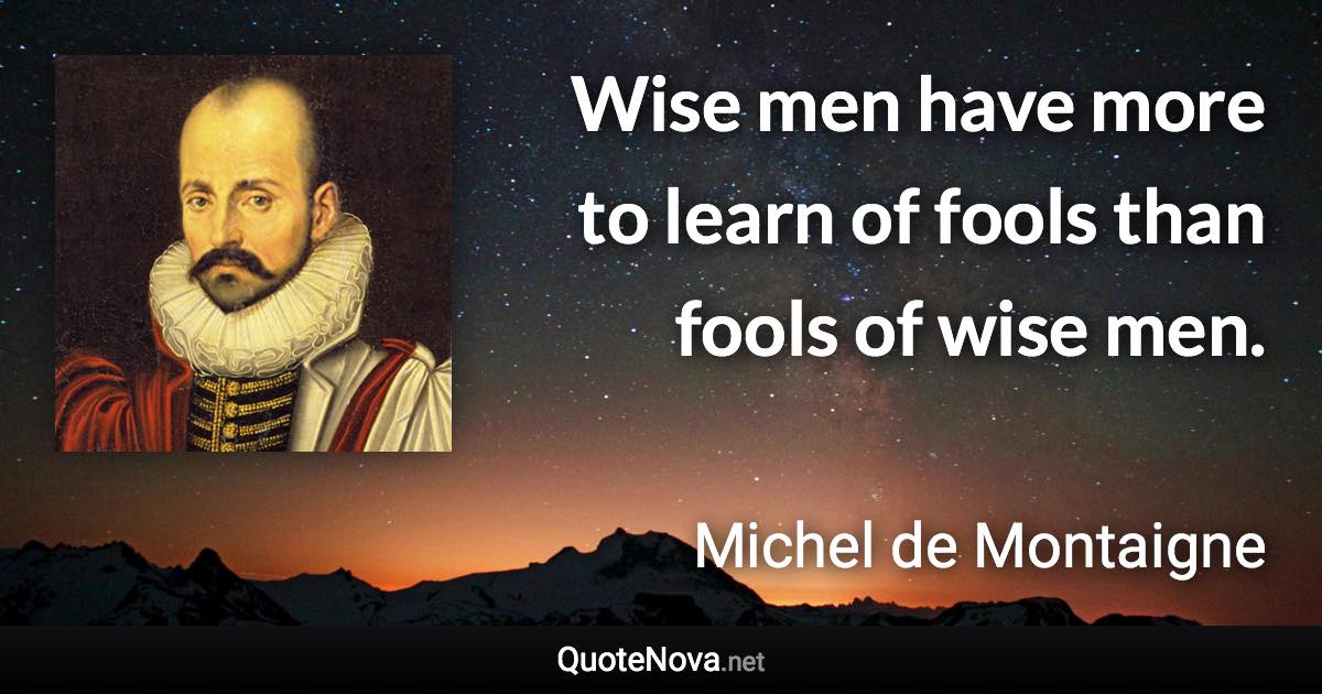 Wise men have more to learn of fools than fools of wise men. - Michel de Montaigne quote