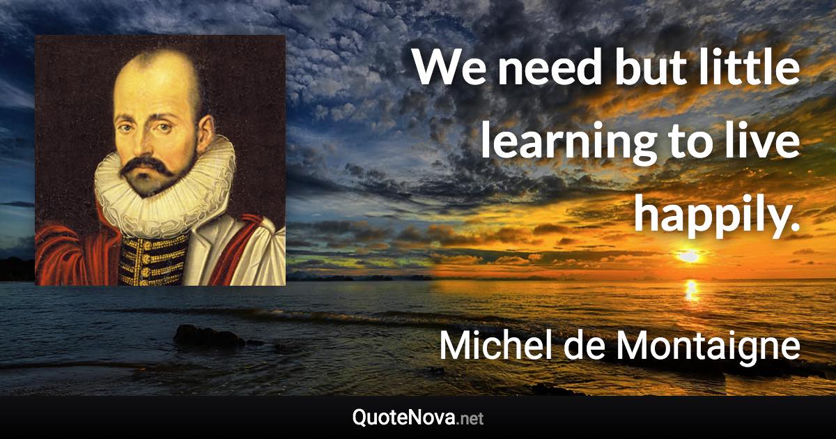 We need but little learning to live happily. - Michel de Montaigne quote