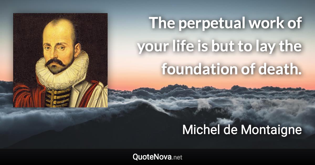 The perpetual work of your life is but to lay the foundation of death. - Michel de Montaigne quote